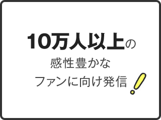 10万人以上の感性豊かなファンに向け発信！